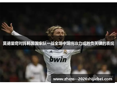 莫德里奇对阵韩国国家队一战全场中场统治力成胜负关键的表现