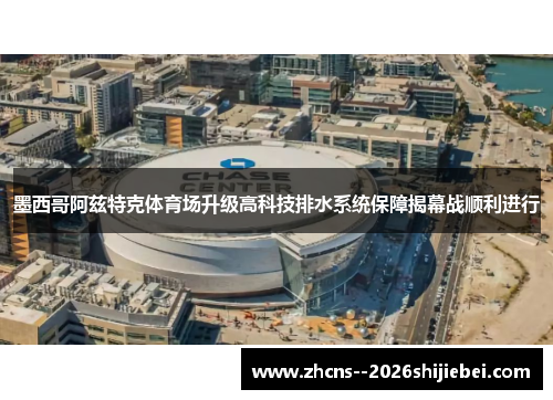 墨西哥阿兹特克体育场升级高科技排水系统保障揭幕战顺利进行