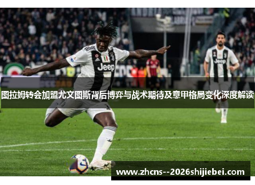 图拉姆转会加盟尤文图斯背后博弈与战术期待及意甲格局变化深度解读