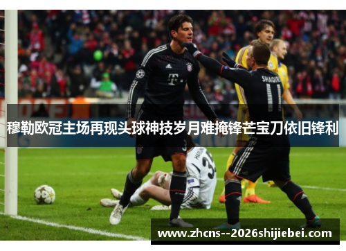 穆勒欧冠主场再现头球神技岁月难掩锋芒宝刀依旧锋利
