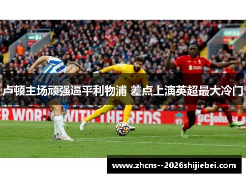 卢顿主场顽强逼平利物浦 差点上演英超最大冷门 卢顿主场顽强逼平利物浦 差点上演英超最大冷门